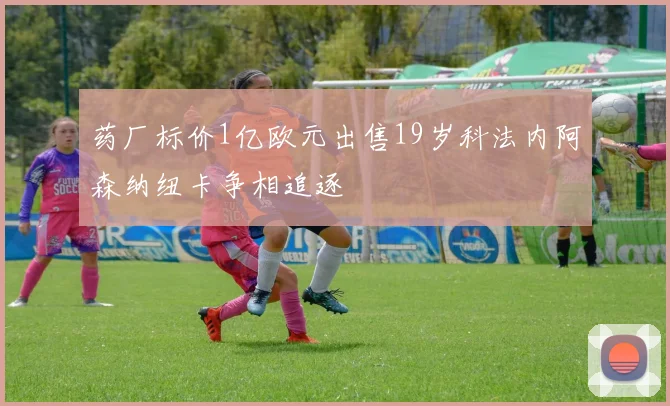 药厂标价1亿欧元出售19岁科法内阿森纳纽卡争相追逐
