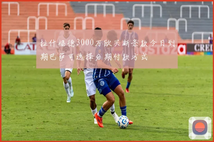拉什福德3000万欧买断条款今日到期巴萨可选择分期付款方式