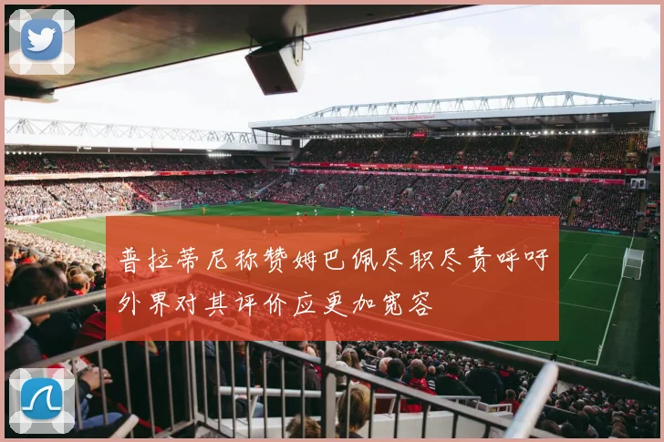 普拉蒂尼称赞姆巴佩尽职尽责呼吁外界对其评价应更加宽容
