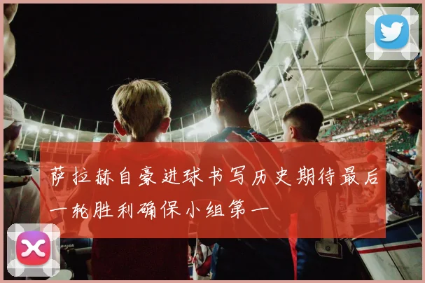 萨拉赫自豪进球书写历史期待最后一轮胜利确保小组第一