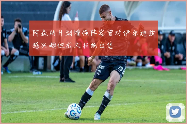 阿森纳计划增强阵容曾对伊尔迪兹感兴趣但尤文拒绝出售