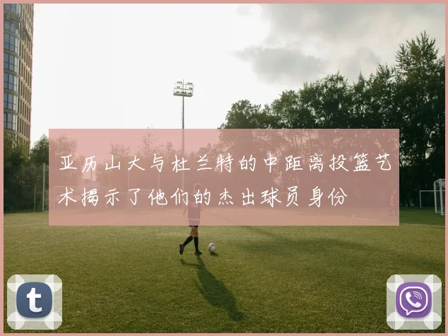 亚历山大与杜兰特的中距离投篮艺术揭示了他们的杰出球员身份