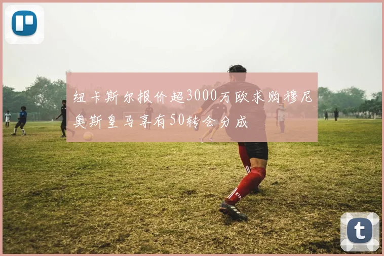 纽卡斯尔报价超3000万欧求购穆尼奥斯皇马享有50转会分成