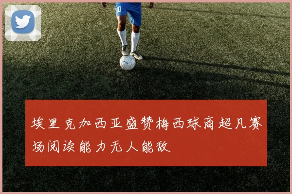 埃里克加西亚盛赞梅西球商超凡赛场阅读能力无人能敌
