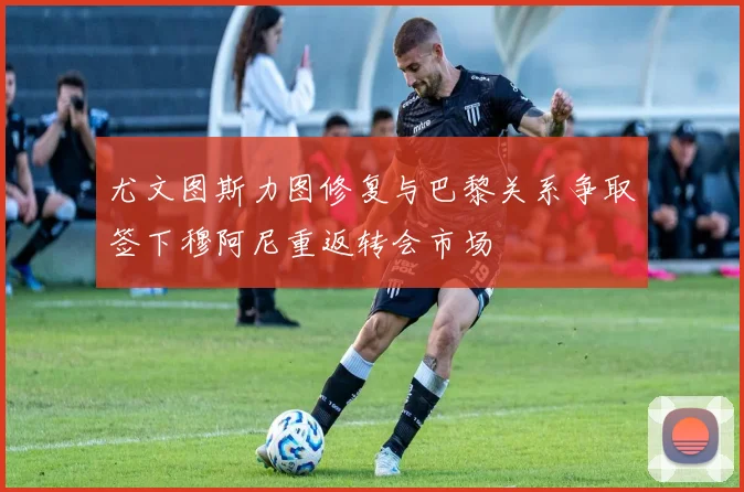 尤文图斯力图修复与巴黎关系争取签下穆阿尼重返转会市场