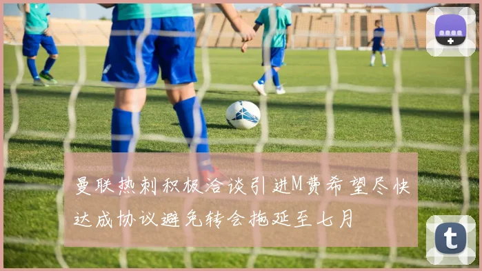 曼联热刺积极洽谈引进M费希望尽快达成协议避免转会拖延至七月