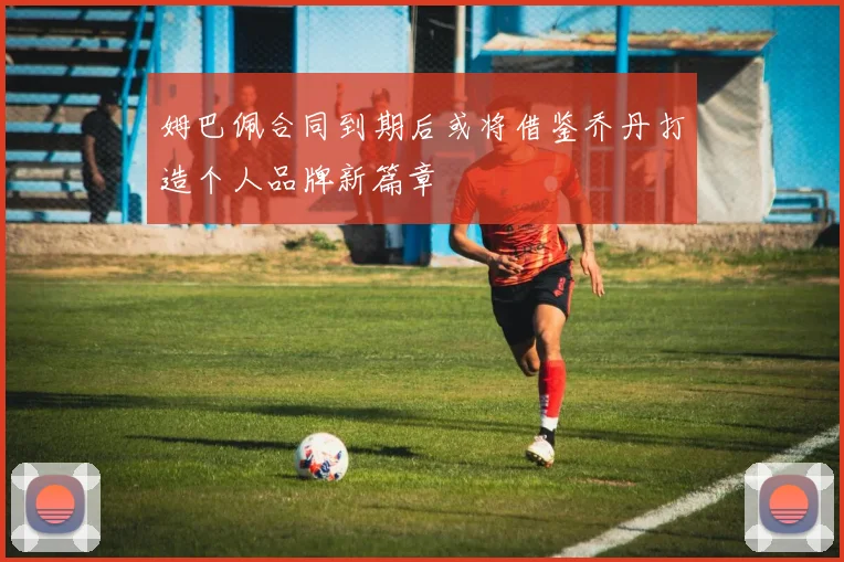 姆巴佩合同到期后或将借鉴乔丹打造个人品牌新篇章