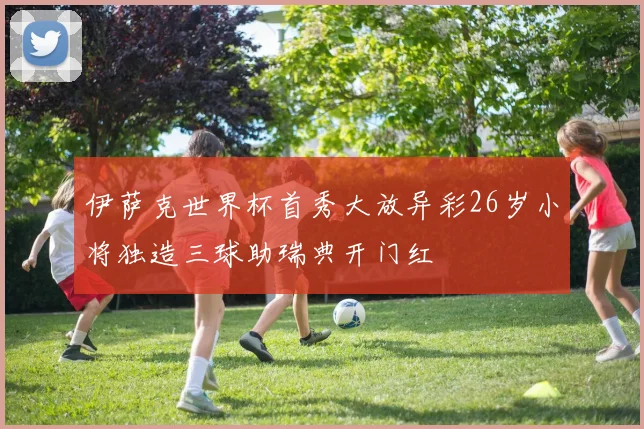 伊萨克世界杯首秀大放异彩26岁小将独造三球助瑞典开门红