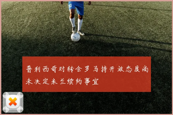 普利西奇对转会罗马持开放态度尚未决定米兰续约事宜