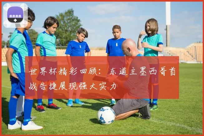 世界杯精彩回顾：东道主墨西哥首战告捷展现强大实力